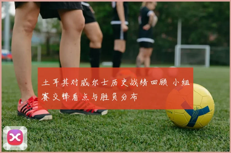 土耳其对威尔士历史战绩回顾 小组赛交锋看点与胜负分布