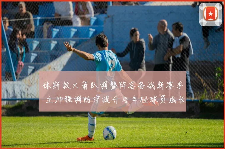 休斯敦火箭队调整阵容备战新赛季 主帅强调防守提升与年轻球员成长