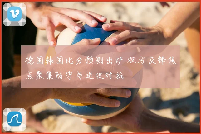 德国韩国比分预测出炉 双方交锋焦点聚集防守与进攻对抗