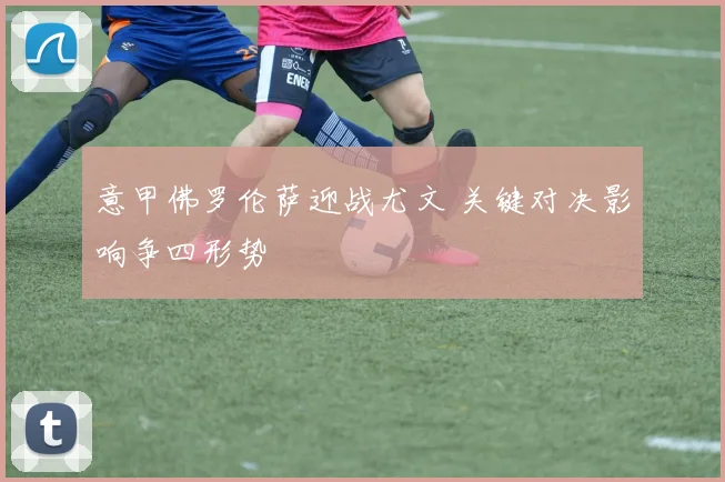 意甲佛罗伦萨迎战尤文 关键对决影响争四形势