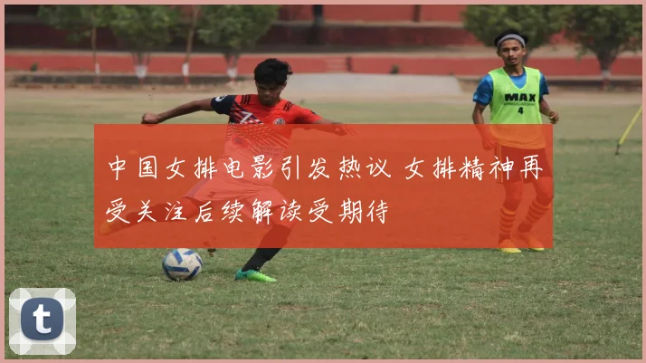 中国女排电影引发热议 女排精神再受关注后续解读受期待